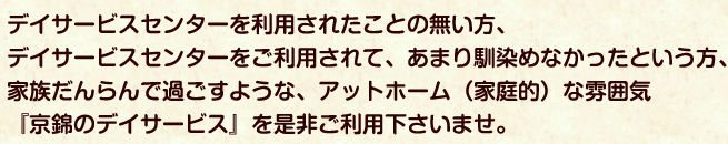 デイサービスを利用されたことの無い方、デイサービスをご利用されて、あまり馴染めなかったという方、家族だんらんで過ごすような、アットホームな雰囲気『京錦のデイサービス』を是非ご利用下さいませ。